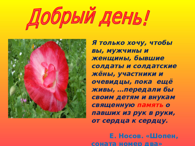 Я только хочу, чтобы вы, мужчины и женщины, бывшие солдаты и солдатские жёны, участники и очевидцы, пока ещё живы, …передали бы своим детям и внукам священную память о павших из рук в руки, от сердца к сердцу.  Е. Носов. «Шопен, соната номер два» 