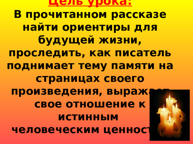     Цель урока:  В прочитанном рассказе найти ориентиры для будущей жизни, проследить, как писатель поднимает тему памяти на страницах своего произведения, выражает свое отношение к истинным  человеческим ценностям   