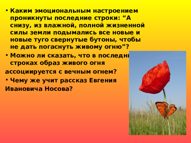 Каким эмоциональным настроением проникнуты последние строки: “А снизу, из влажной, полной жизненной силы земли подымались все новые и новые туго свернутые бутоны, чтобы не дать погаснуть живому огню”? Можно ли сказать, что в последних строках образ живого огня ассоциируется с вечным огнем? Чему же учит рассказ Евгения Ивановича Носова?   