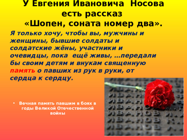 У Евгения Ивановича Носова есть рассказ  «Шопен, соната номер два».   Я только хочу, чтобы вы, мужчины и женщины, бывшие солдаты и солдатские жёны, участники и очевидцы, пока ещё живы, …передали бы своим детям и внукам священную память о павших из рук в руки, от сердца к сердцу. Вечная память павшим в боях в годы Великой Отечественной войны 