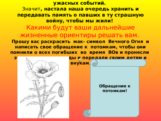 Всё меньше остается ветеранов – очевидцев тех ужасных событий.  Значит , настала наша очередь хранить и передавать память о павших в ту страшную войну, чтобы мы жили!  Какими будут ваши дальнейшие жизненные ориентиры решать вам.  Прошу вас раскрасить мак- символ Вечного Огня и написать свое обращение к потомкам, чтобы они помнили о всех погибших во время ВОв и пронесли эту память через годы и передали своим детям и внукам .    Обращение к потомкам! 