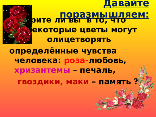 Давайте поразмышляем:  Верите ли вы в то, что некоторые цветы могут олицетворять определённые чувства человека: роза- любовь, хризантемы – печаль, гвоздики, маки – память ? 