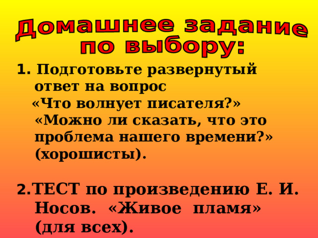 1. Подготовьте развернутый ответ на вопрос  «Что волнует писателя?» «Можно ли сказать, что это проблема нашего времени?» (хорошисты).  2. ТЕСТ по произведению Е. И. Носов.  «Живое  пламя» (для всех).           