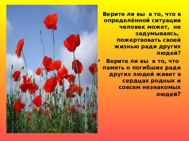 Верите ли вы в то, что в определённой ситуации человек может, не задумываясь, пожертвовать своей жизнью ради других людей? Верите ли вы в то, что память о погибших ради других людей живет в сердцах родных и совсем незнакомых людей ?  