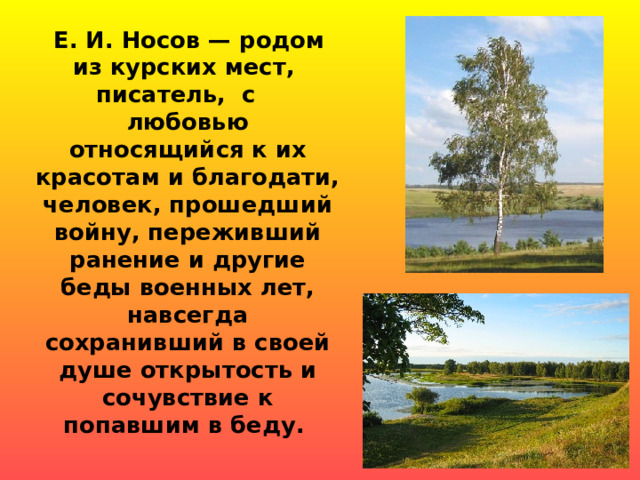  Е. И. Носов — родом из курских мест, писатель, с любовью относящийся к их красотам и благодати, человек, прошедший войну, переживший ранение и другие беды военных лет, навсегда сохранивший в своей душе открытость и сочувствие к попавшим в беду . 