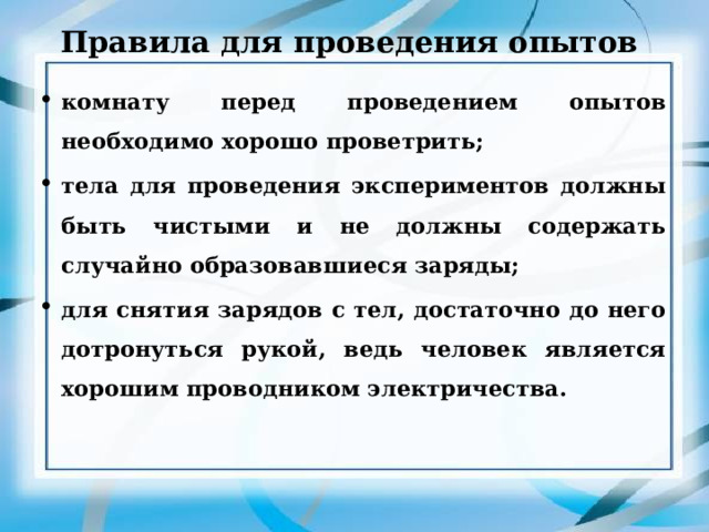 Правила для проведения опытов комнату перед проведением опытов необходимо хорошо проветрить; тела для проведения экспериментов должны быть чистыми и не должны содержать случайно образовавшиеся заряды; для снятия зарядов с тел, достаточно до него дотронуться рукой, ведь человек является хорошим проводником электричества. 