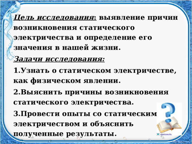 Цель исследования : выявление причин возникновения статического электричества и определение его значения в нашей жизни. Задачи исследования: 1.Узнать о статическом электричестве, как физическом явлении. 2.Выяснить причины возникновения статического электричества. 3.Провести опыты со статическим электричеством и объяснить полученные результаты. 