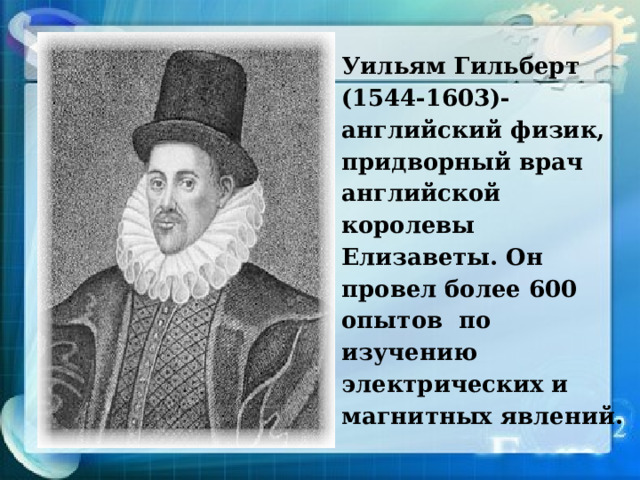 Уильям Гильберт (1544-1603)- английский физик, придворный врач английской королевы Елизаветы. Он провел более 600 опытов по изучению электрических и магнитных явлений. 