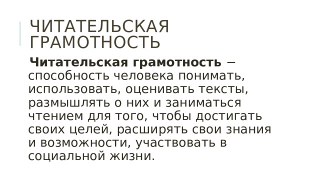 Читательская грамотность Читательская грамотность − способность человека понимать, использовать, оценивать тексты, размышлять о них и заниматься чтением для того, чтобы достигать своих целей, расширять свои знания и возможности, участвовать в социальной жизни. 