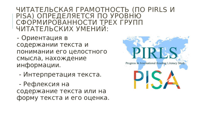 Читательская грамотность (по PIRLS и PISA) определяется по уровню сформированности трех групп читательских умений: - Ориентация в содержании текста и понимании его целостного смысла, нахождение информации.  - Интерпретация текста.  - Рефлексия на содержание текста или на форму текста и его оценка. 