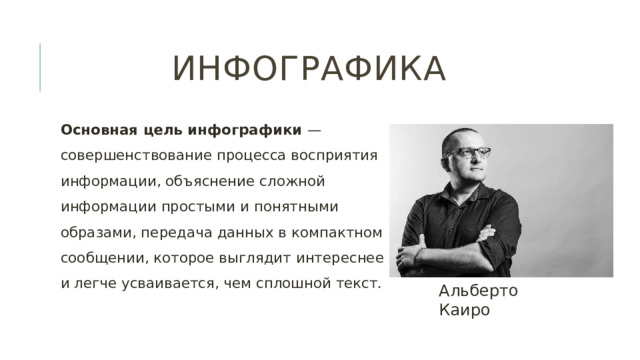 Инфографика Основная цель инфографики — совершенствование процесса восприятия информации, объяснение сложной информации простыми и понятными образами, передача данных в компактном сообщении, которое выглядит интереснее и легче усваивается, чем сплошной текст. Альберто Каиро 