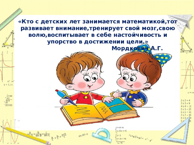 «Кто с детских лет занимается математикой,тот развивает внимание,тренирует свой мозг,свою волю,воспитывает в себе настойчивость и упорство в достижении цели.»  Мордкович А.Г. 