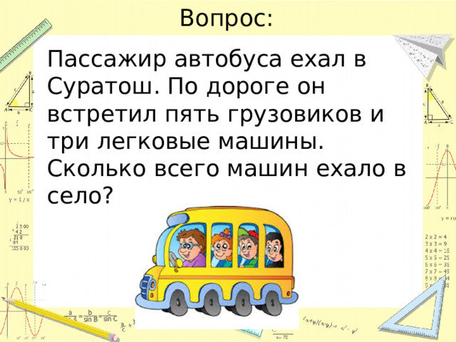 Вопрос: Пассажир автобуса ехал в Суратош. По дороге он встретил пять грузовиков и три легковые машины. Сколько всего машин ехало в село? 