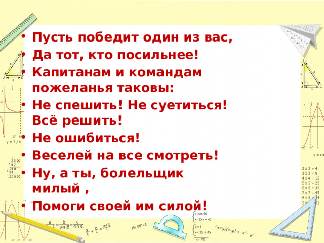 Пусть победит один из вас, Да тот, кто посильнее! Капитанам и командам пожеланья таковы: Не спешить! Не суетиться! Всё решить! Не ошибиться! Веселей на все смотреть! Ну, а ты, болельщик милый , Помоги своей им силой! 