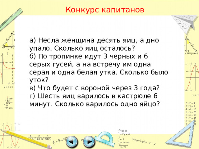 Конкурс капитанов а) Несла женщина десять яиц, а дно упало. Сколько яиц осталось? б) По тропинке идут 3 черных и 6 серых гусей, а на встречу им одна серая и одна белая утка. Сколько было уток? в) Что будет с вороной через 3 года? г) Шесть яиц варилось в кастрюле 6 минут. Сколько варилось одно яйцо?   