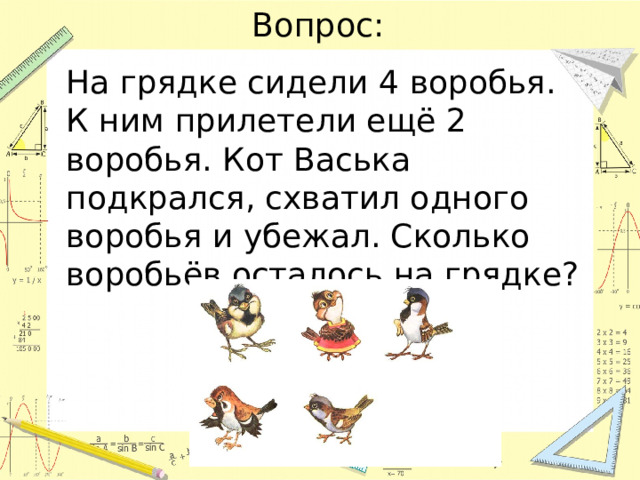Вопрос: На грядке сидели 4 воробья. К ним прилетели ещё 2 воробья. Кот Васька подкрался, схватил одного воробья и убежал. Сколько воробьёв осталось на грядке? 