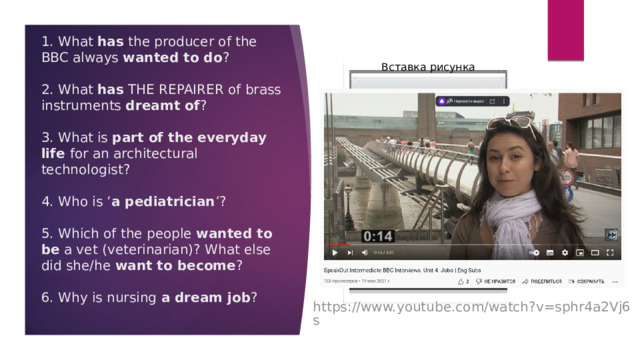 Вставка рисунка 1. What has the producer of the BBC always wanted to do ?   2. What has THE REPAIRER of brass instruments dreamt of ?   3. What is part of the everyday life for an architectural technologist?   4. Who is ‘ a pediatrician ’?   5. Which of the people wanted to be a vet (veterinarian)? What else did she/he want to become ?   6. Why is nursing a dream job ? https://www.youtube.com/watch?v=sphr4a2Vj6s 