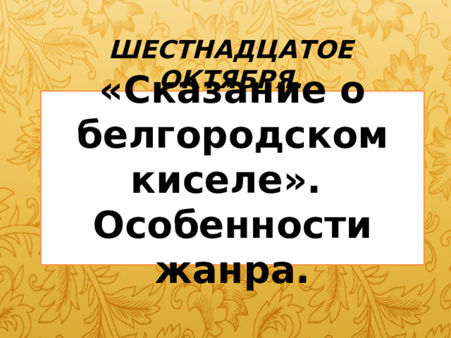 ШЕСТНАДЦАТОЕ ОКТЯБРЯ. «Сказание о белгородском киселе».  Особенности жанра. 