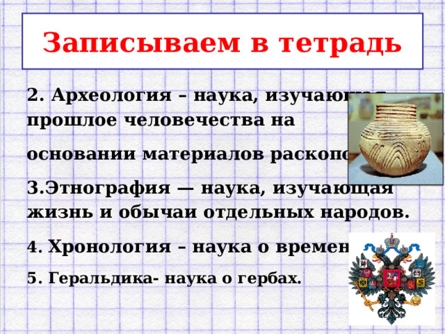 Записываем в тетрадь 2. Археология – наука, изучающая прошлое человечества на основании матери­алов раскопок. 3.Этнография — наука, изучающая жизнь и обычаи отдельных народов. 4. Хронология – наука о времени. 5. Геральдика- наука о гербах.  