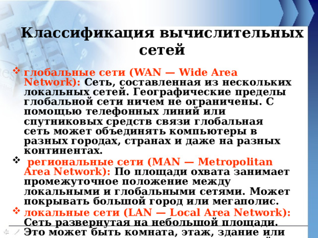 Классификация вычислительных сетей   глобальные сети (WAN — Wide Area Network): Сеть, составленная из нескольких локальных сетей. Географические пределы глобальной сети ничем не ограничены. С помощью телефонных линий или спутниковых средств связи глобальная сеть может объединять компьютеры в разных городах, странах и даже на разных континентах.  региональные сети (MAN — Metropolitan Area Network): По площади охвата занимает промежуточное положение между локальными и глобальными сетями. Может покрывать большой город или мегаполис. локальные сети (LAN — Local Area Network): Сеть развернутая на небольшой площади. Это может быть комната, этаж, здание или несколько расположенных рядом зданий.  