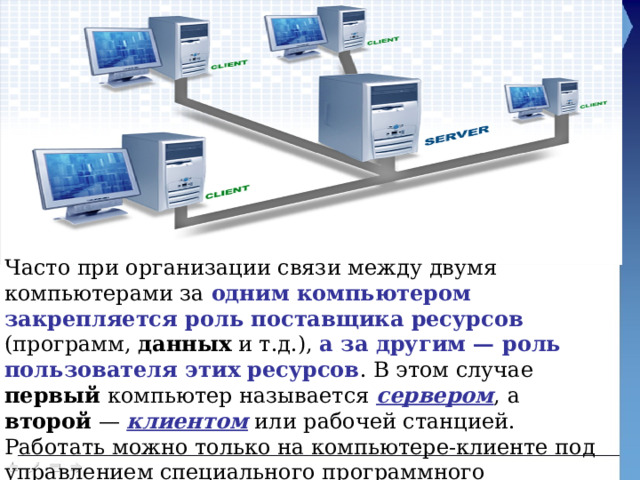 Часто при организации связи между двумя компьютерами за одним компьютером закрепляется роль поставщика ресурсов (программ, данных и т.д.), а за другим — роль пользователя этих ресурсов . В этом случае первый компьютер называется сервером , а второй — клиентом или рабочей станцией. Работать можно только на компьютере-клиенте под управлением специального программного обеспечения. 