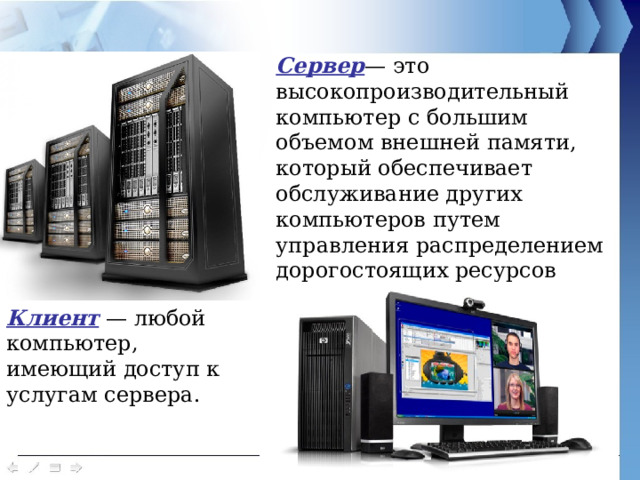 Сервер — это высокопроизводительный компьютер с большим объемом внешней памяти, который обеспечивает обслуживание других компьютеров путем управления распределением дорогостоящих ресурсов совместного пользования (программ, данных и периферийного оборудования). Клиент — любой компьютер, имеющий доступ к услугам сервера. 