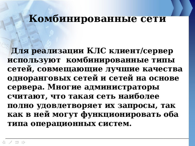 Комбинированные сети Для реализации КЛС клиент/сервер используют комбинированные типы сетей, совмещающие лучшие качества одноранговых сетей и сетей на основе сервера. Многие администраторы считают, что такая сеть наиболее полно удовлетворяет их запросы, так как в ней могут функционировать оба типа операционных систем. 