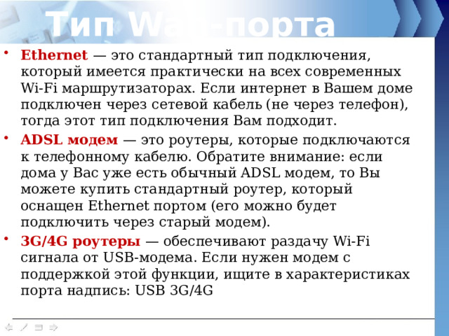 Тип Wan-порта Ethernet — это стандартный тип подключения, который имеется практически на всех современных Wi-Fi маршрутизаторах. Если интернет в Вашем доме подключен через сетевой кабель (не через телефон), тогда этот тип подключения Вам подходит. ADSL модем — это роутеры, которые подключаются к телефонному кабелю. Обратите внимание: если дома у Вас уже есть обычный ADSL модем, то Вы можете купить стандартный роутер, который оснащен Ethernet портом (его можно будет подключить через старый модем). 3G/4G роутеры — обеспечивают раздачу Wi-Fi сигнала от USB-модема. Если нужен модем с поддержкой этой функции, ищите в характеристиках порта надпись: USB 3G/4G 