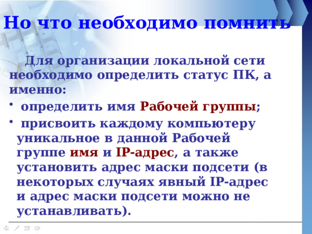 Но что необходимо помнить  Для организации локальной сети необходимо определить статус ПК, а именно:  определить имя Рабочей группы ;  присвоить каждому компьютеру уникальное в данной Рабочей группе имя и IP-адрес , а также установить адрес маски подсети (в некоторых случаях явный IP-адрес и адрес маски подсети можно не устанавливать). 