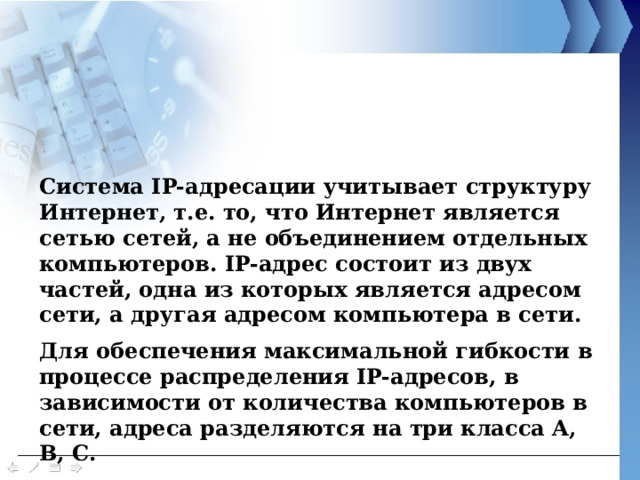 Система IP-адресации учитывает структуру Интернет, т.е. то, что Интернет является сетью сетей, а не объединением отдельных компьютеров. IP-адрес состоит из двух частей, одна из которых является адресом сети, а другая адресом компьютера в сети. Для обеспечения максимальной гибкости в процессе распределения IP-адресов, в зависимости от количества компьютеров в сети, адреса разделяются на три класса A, B, C. 