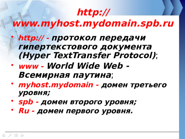 http://www.myhost.mydomain.spb.ru http:// - протокол передачи гипертекстового документа (Hyper TextTransfer Protocol) ; www - World Wide Web - Всемирная паутина ; myhost.mydomain - домен третьего уровня; spb - домен второго уровня; Ru - домен первого уровня.   
