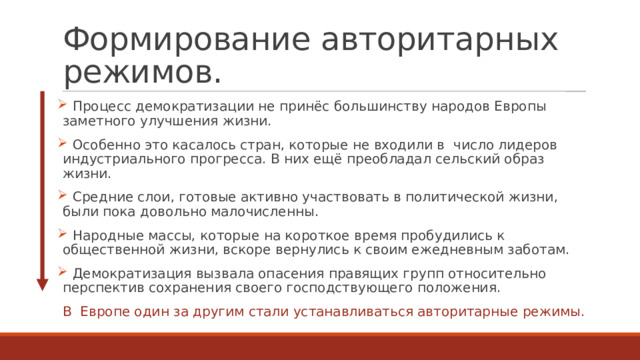 Формирование авторитарных режимов.  Процесс демократизации не принёс большинству народов Европы заметного улучшения жизни.  Особенно это касалось стран, которые не входили в  число лидеров индустриального прогресса. В них ещё преобладал сельский образ жизни.  Средние слои, готовые активно участвовать в политической жизни, были пока довольно малочисленны.  Народные массы, которые на короткое время пробудились к  общественной жизни, вскоре вернулись к своим ежедневным заботам.  Демократизация вызвала опасения правящих групп относительно перспектив сохранения своего господствующего положения. В  Европе один за другим стали устанавливаться авторитарные режимы. 