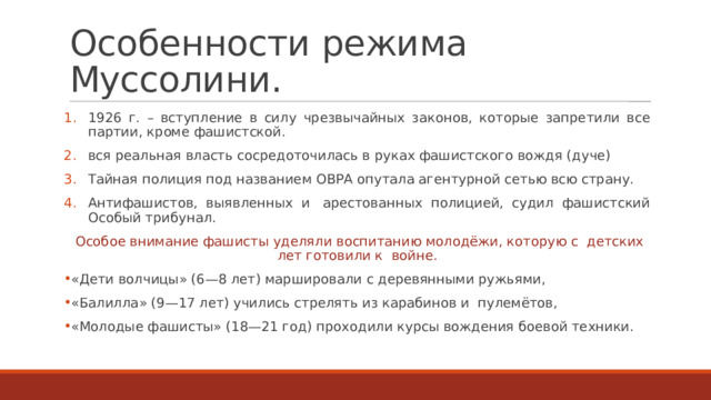 Особенности режима Муссолини. 1926 г. – вступление в силу чрезвычайных законов, которые запретили все партии, кроме фашистской. вся реальная власть сосредоточилась в руках фашистского вождя (дуче) Тайная полиция под названием ОВРА опутала агентурной сетью всю страну. Антифашистов, выявленных и  арестованных полицией, судил фашистский Особый трибунал. Особое внимание фашисты уделяли воспитанию молодёжи, которую с  детских лет готовили к  войне. «Дети волчицы» (6—8 лет) маршировали с деревянными ружьями, «Балилла» (9—17 лет) учились стрелять из карабинов и  пулемётов, «Молодые фашисты» (18—21 год) проходили курсы вождения боевой техники. 