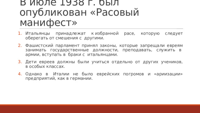 В июле 1938 г. был опубликован «Расовый манифест» Итальянцы принадлежат к избранной расе, которую следует оберегать от смешения с  другими. Фашистский парламент принял законы, которые запрещали евреям занимать государственные должности, преподавать, служить в  армии, вступать в  браки с  итальянцами. Дети евреев должны были учиться отдельно от других учеников, в особых классах. Однако в  Италии не было еврейских погромов и «ариизации» предприятий, как в германии. 