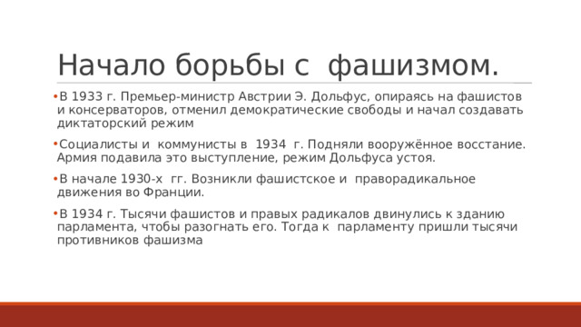 Начало борьбы с  фашизмом. В 1933 г. Премьер-министр Австрии Э. Дольфус, опираясь на фашистов и консерваторов, отменил демократические свободы и начал создавать диктаторский режим Социалисты и  коммунисты в  1934  г. Подняли вооружённое восстание. Армия подавила это выступление, режим Дольфуса устоя. В начале 1930-х  гг. Возникли фашистское и  праворадикальное движения во Франции. В 1934 г. Тысячи фашистов и правых радикалов двинулись к зданию парламента, чтобы разогнать его. Тогда к  парламенту пришли тысячи противников фашизма 