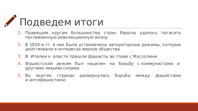 Подведем итоги Правящим кругам большинства стран Европы удалось погасить послевоенную революционную волну. В 1920-е гг. в них были установлены авторитарные режимы, которые действовали в интересах верхов общества. В  Италии к  власти пришли фашисты во главе с Муссолини. Фашистский режим был нацелен на борьбу с коммунистами и  другими левыми силами. Во многих странах развернулась борьба между фашистами и антифашистами. 