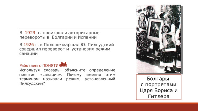 В  1923   г. произошли авторитарные перевороты в  Болгарии и Испании В  1926  г. в Польше маршал Ю. Пилсудский совершил переворот и  установил режим санации Работаем с ПОНЯТИЯМИ Используя словарь, объясните определение понятия «санация». Почему именно этим термином называли режим, установленный Пилсудским? Болгары с портретами Царя Бориса и Гитлера 