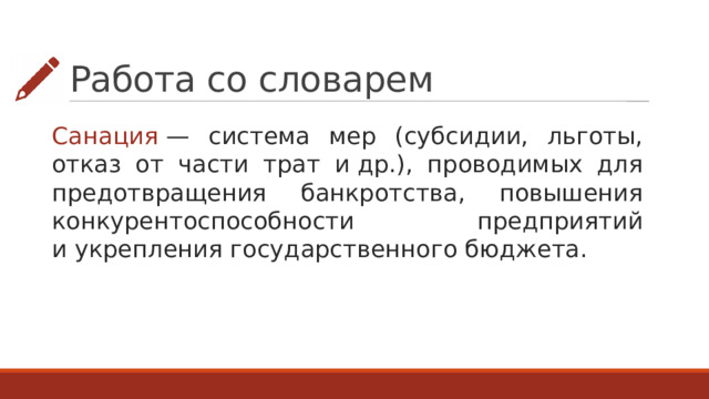 Работа со словарем Санация  — система мер (субсидии, льготы, отказ от части трат и др.), проводимых для предотвращения банкротства, повышения конкурентоспособности предприятий и укрепления государственного бюджета. 
