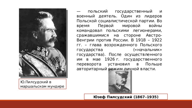 — польский государственный и военный деятель. Один из лидеров Польской социалистической партии. Во время Первой мировой войны командовал польскими легионерами, сражавшимися на стороне Австро-Венгрии против России. В 1918 – 1922 гг. – глава возрожденного Польского государства («начальник» государства). После осуществленного им в мае 1926 г. государственного переворота установил в Польше авторитарный режим личной власти. Ю.Пилсудский в маршальском мундире Юзеф Пилсудский (1867–1935) 