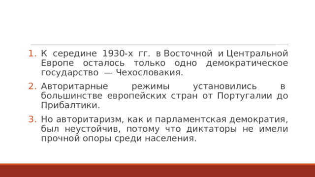 К середине 1930-х гг. в Восточной и Центральной Европе осталось только одно демократическое государство  — Чехословакия. Авторитарные режимы установились в  большинстве европейских стран от Португалии до Прибалтики. Но авторитаризм, как и парламентская демократия, был неустойчив, потому что диктаторы не имели прочной опоры среди населения. 