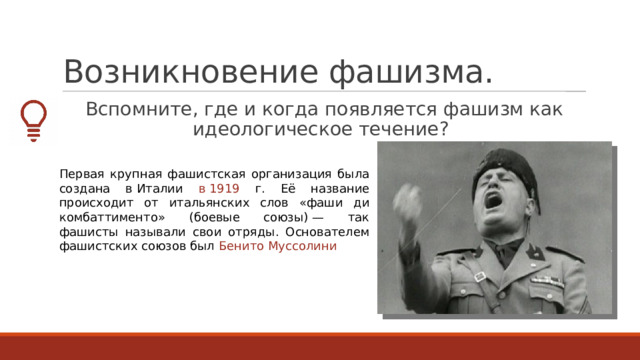 Возникновение фашизма. Вспомните, где и когда появляется фашизм как идеологическое течение? Первая крупная фашистская организация была создана в Италии в 1919 г. Её название происходит от итальянских слов «фаши ди комбаттименто» (боевые союзы) — так фашисты называли свои отряды. Основателем фашистских союзов был Бенито Муссолини 