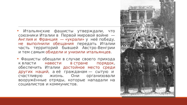  Итальянские фашисты утверждали, что союзники Италии в  Первой мировой войне  — Англия и  Франция  — «украли» у  неё победу, не выполнили обещания передать Италии часть территорий бывшей Австро-Венгрии и тем самым обидели и унизили итальянцев .  Фашисты обещали в случае своего прихода к власти навести в стране порядок , обеспечить Италии достойное место среди других наций , а её гражданам — сытую и  счастливую жизнь. Они организовали вооружённые отряды, которые нападали на социалистов и коммунистов. 