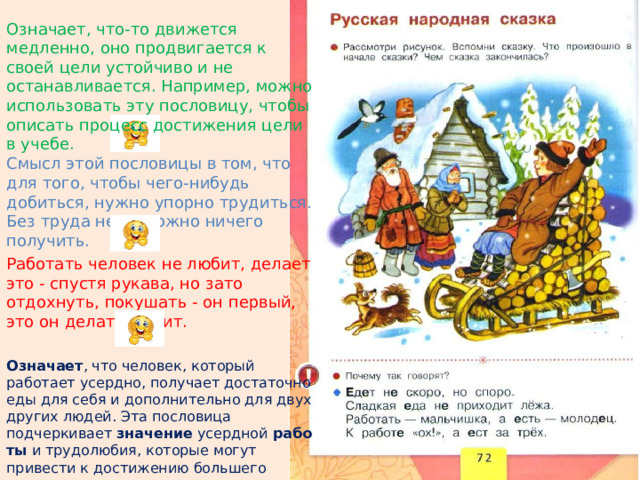 Означает, что-то движется медленно, оно продвигается к своей цели устойчиво и не останавливается. Например, можно использовать эту пословицу, чтобы описать процесс достижения цели в учебе.    Смысл этой пословицы в том, что для того, чтобы чего-нибудь добиться, нужно упорно трудиться. Без труда невозможно ничего получить.  Работать человек не любит, делает это - спустя рукава, но зато отдохнуть, покушать - он первый, это он делать любит.   Означает , что человек, который работает усердно, получает достаточно еды для себя и дополнительно для двух других людей. Эта пословица подчеркивает  значение  усердной  работы  и трудолюбия, которые могут привести к достижению большего успеха. 