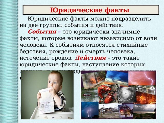 Юридические факты Юридические факты можно подразделить на две группы: события и действия. События – это юридически значимые факты, которые возникают независимо от воли человека. К событиям относятся стихийные бедствия, рождение и смерть человека, истечение сроков. Действия  – это такие юридические факты, наступление которых зависит от воли людей, например поступление на работу. 