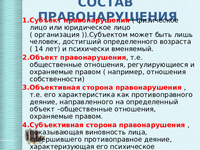 СОСТАВ ПРАВОНАРУШЕНИЯ 1.Субъект правонарушения ( физическое лицо или юридическое лицо ( организация )).Субъектом может быть лишь человек, достигший определенного возраста ( 14 лет) и психически вменяемый. 2.Объект правонарушения , т.е. общественные отношения, регулирующиеся и охраняемые правом ( например, отношения собственности) 3.Объективная сторона правонарушения , т.е. его характеристика как противоправного деяние, направленного на определенный объект –общественные отношения, охраняемые правом. 4.Субъективная сторона правонарушения , показывающая виновность лица, совершившего противоправное деяние, характеризующая его психическое отношение к содеянному 