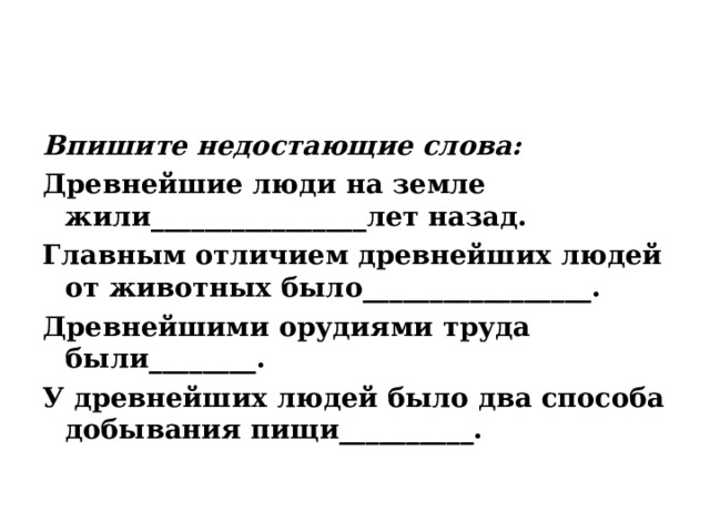Впишите недостающие слова: Древнейшие люди на земле жили________________лет назад. Главным отличием древнейших людей от животных было_________________. Древнейшими орудиями труда были________. У древнейших людей было два способа добывания пищи__________. 