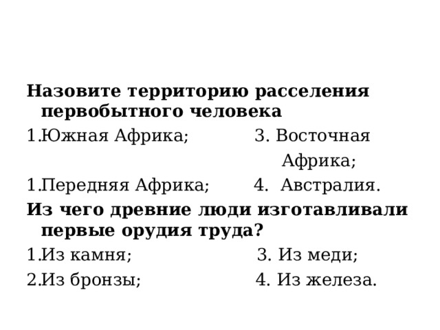 Назовите территорию расселения первобытного человека Южная Африка; 3. Восточная  Африка; Передняя Африка; 4. Австралия. Из чего древние люди изготавливали первые орудия труда? Из камня; 3. Из меди; Из бронзы; 4. Из железа. 