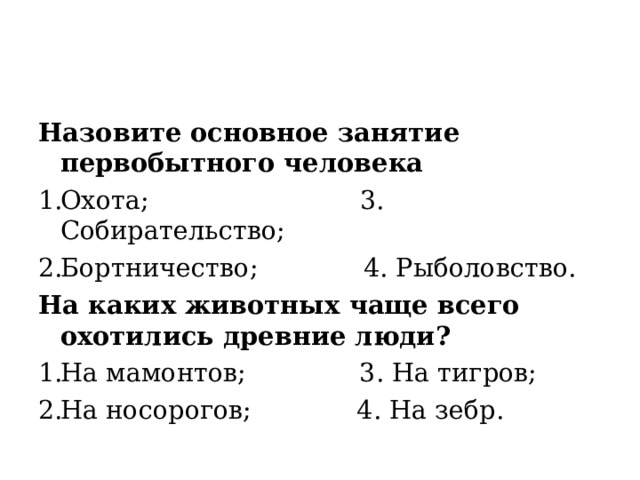 Назовите основное занятие первобытного человека Охота; 3. Собирательство; Бортничество; 4. Рыболовство. На каких животных чаще всего охотились древние люди? На мамонтов; 3. На тигров; На носорогов; 4. На зебр. 
