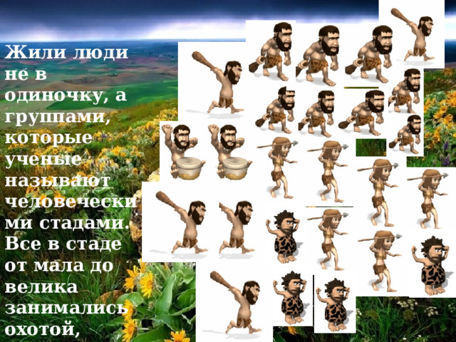 Жили люди не в одиночку, а группами, которые ученые называют человеческими стадами. Все в стаде от мала до велика занимались охотой, собирательством  