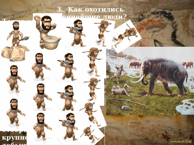 3. Как охотились древнейшие люди? Точно ответить на этот вопрос трудно. Уж очень давно жили на Земле первые люди! В наши дни ведется изучение жизни диких зверей. Наблюдая за тем, как стая мелких хищников пытается отобрать у крупного его добычу, ученые предполагают, что так же могли поступать и древнейшие люди.   
